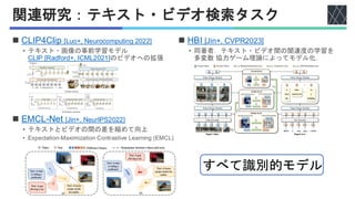 関連研究：テキスト・ビデオ検索タスク
◼ CLIP4Clip [Luo+, Neurocomputing 2022]
• テキスト・画像の事前学習モデル
CLIP [Radford+, ICML2021]のビデオへの拡張
◼ EMCL-Net [Jin+, NeurIPS2022]
• テキストとビデオの間の差を縮めて向上
• Expectation-Maximization Contrastive Learning (EMCL)
◼ HBI [Jin+, CVPR2023]
• 同著者．テキスト・ビデオ間の関連度の学習を
多変数 協力ゲーム理論によってモデル化．
すべて識別的モデル
 