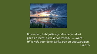 Bovendien, hebt jullie vijanden lief en doet
goed en leent, niets verwachtend, .......want
Híj is mild voor de ondankbaren en boosaardigen.
Luk.6:35
 
