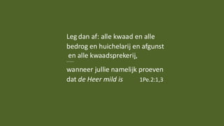 Leg dan af: alle kwaad en alle
bedrog en huichelarij en afgunst
en alle kwaadsprekerij,
......
wanneer jullie namelijk proeven
dat de Heer mild is 1Pe.2:1,3
 