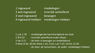 1 ingewand mededogen
2 wel-ingewand innerlijk welwillend
3 veel-ingewand bewogen
4 ingewand-hebben mededogen hebben
1 Luk.1:78 - mededogende barmhartigheid van God
2 Ef.4:32 - innerlijk welwillend onder elkaar
3 Jak.5:11 - de Heer is bewogen en medelijdend
4 Matt.9:36; 20:34; Mark.1:41; 9:22; Luk 7:13; 10:33; 15:20
- de Heer, de Samaritaan, de vader: mededogen hebben
 