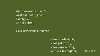 Zijn soevereine macht,
wijsheid, heerlijkheid
navolgen?
God is liefde!
≠ als liefdevolle kinderen
alles houdt zij uit,
alles gelooft zij,
alles verwacht zij,
onder alles blijft zij 1Kor.13:7
 