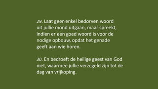 29. Laat geenenkel bedorven woord
uit jullie mond uitgaan, maar spreekt,
indien er een goed woord is voor de
nodige opbouw, opdat het genade
geeft aan wie horen.
30. En bedroeft de heilige geest van God
niet, waarmee jullie verzegeld zijn tot de
dag van vrijkoping.
 
