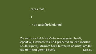 reken met
1
-> als geliefde kinderen!
Zie wat voor liefde de Vader ons gegeven heeft,
opdat wij kinderen van God genoemd zouden worden!
En dat zijn wij! Daarom kent de wereld ons niet, omdat
die Hem niet gekend heeft. 1Joh.3:1
 
