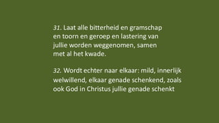 31. Laat alle bitterheid en gramschap
en toorn en geroep en lastering van
jullie worden weggenomen, samen
met al het kwade.
32. Wordt echter naar elkaar: mild, innerlijk
welwillend, elkaar genade schenkend, zoals
ook God in Christus jullie genade schenkt
 