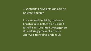 1. Wordt dan navolgers van God als
geliefde kinderen
2. en wandelt in liefde, zoals ook
Christus jullie liefheeft en Zichzelf
ter wille van ons heeft overgegeven
als naderingsgeschenk en offer,
voor God tot welriekende reuk.
 