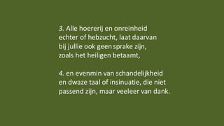 3. Alle hoererij en onreinheid
echter of hebzucht, laat daarvan
bij jullie ook geensprake zijn,
zoals het heiligen betaamt,
4. en evenmin van schandelijkheid
en dwaze taal of insinuatie, die niet
passend zijn, maar veeleer van dank.
 