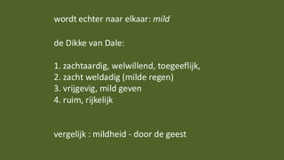 wordt echter naar elkaar: mild
de Dikke van Dale:
1. zachtaardig, welwillend, toegeeflijk,
2. zacht weldadig (milde regen)
3. vrijgevig, mild geven
4. ruim, rijkelijk
vergelijk : mildheid - door de geest
 