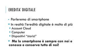 EREDITA’ DIGITALE
▪ Parleremo di smartphone
▪ In realtà l’eredità digitale è molto di più
▪ Account Cloud
▪ Computer
▪ Dis...