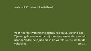 zoals ook Christus jullie liefheeft
Voor het feest van Pascha echter, had Jezus, wetend dat
Zijn uur gekomen was dat Hij zou overgaan uit deze wereld
naar de Vader, de Zijnen die in de wereld waren lief tot de
voltooiing Joh.13:1
 