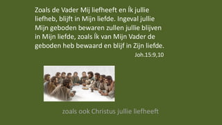 Zoals de Vader Mij liefheeft en Ík jullie
liefheb, blijft in Mijn liefde. Ingeval jullie
Mijn geboden bewaren zullen jullie blijven
in Mijn liefde, zoals Ík van Mijn Vader de
geboden heb bewaard en blijf in Zijn liefde.
Joh.15:9,10
zoals ook Christus jullie liefheeft
 