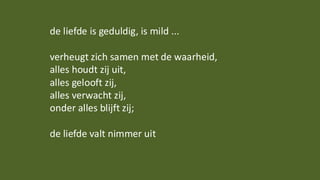 de liefde is geduldig, is mild ...
verheugt zich samen met de waarheid,
alles houdt zij uit,
alles gelooft zij,
alles verwacht zij,
onder alles blijft zij;
de liefde valt nimmer uit
 