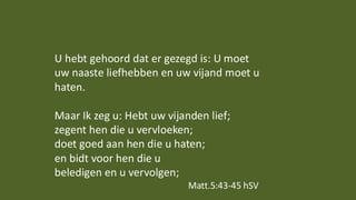 U hebt gehoord dat er gezegd is: U moet
uw naaste liefhebben en uw vijand moet u
haten.
Maar Ik zeg u: Hebt uw vijanden lief;
zegent hen die u vervloeken;
doet goed aan hen die u haten;
en bidt voor hen die u
beledigen en u vervolgen;
Matt.5:43-45 hSV
 