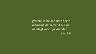 grotere liefde dan deze heeft
niemand, dat iemand zijn ziel
neerlegt voor zijn vrienden
Joh.15:13
 