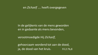 en Zichzelf .... heeft overgegeven
In de gelijkenis van de mens geworden
en in gedaante als mens bevonden,
verootmoedigde Hij Zichzelf,
gehoorzaam wordend tot aan de dood,
ja, de dood van het kruis. Fil.2:7b,8
 