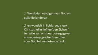 1. Wordt dan navolgers van God als
geliefde kinderen
2. en wandelt in liefde, zoals ook
Christus jullie liefheeft en Zichzelf
ter wille van ons heeft overgegeven
als naderingsgeschenk en offer,
voor God tot welriekende reuk.
 