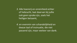 3. Alle hoererij en onreinheid echter
of hebzucht, laat daarvan bij jullie
ook geen sprakezijn, zoals het
heiligen betaamt,
4. en evenmin van schandelijkheid en
dwaze taal of insinuatie, die niet
passend zijn, maar veeleer van dank.
 