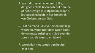 5. Want dit zien en erkennen jullie,
dat geen enkele hoereerder of onreine
of hebzuchtige (die afgodendienaar is)
lot toedeling heeft in het koninkrijk
van Christus en van God.
6. Laat niemand jullie verleiden met lege
woorden, want door deze zaken komt
de verontwaardiging van God over de
zonen van de weerspannigheid
7. Wordt dan niet samen deelhebber
met hen.
 