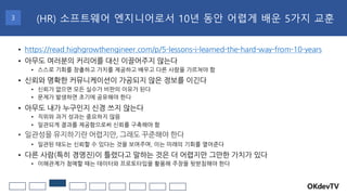 OKdevTV
(HR) 소프트웨어 엔지니어로서 10년 동안 어렵게 배운 5가지 교훈
3
• https://read.highgrowthengineer.com/p/5-lessons-i-learned-the-hard-way-from-10-years
• 아무도 여러분의 커리어를 대신 이끌어주지 않는다
• 스스로 기회를 창출하고 가치를 제공하고 배우고 다른 사람을 가르쳐야 함
• 신뢰와 명확한 커뮤니케이션이 가공되지 않은 정보를 이긴다
• 신뢰가 없으면 모든 실수가 비판의 이유가 된다
• 문제가 발생하면 초기에 공유해야 한다
• 아무도 내가 누구인지 신경 쓰지 않는다
• 직위와 과거 성과는 중요하지 않음
• 일관되게 결과를 제공함으로써 신뢰를 구축해야 함
• 일관성을 유지하기란 어렵지만, 그래도 꾸준해야 한다
• 일관된 태도는 신뢰할 수 있다는 것을 보여주며, 이는 미래의 기회를 열어준다
• 다른 사람(특히 경영진)이 틀렸다고 말하는 것은 더 어렵지만 그만한 가치가 있다
• 이해관계가 첨예할 때는 데이터와 프로토타입을 활용해 주장을 뒷받침해야 한다
 