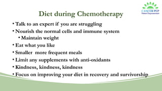 Diet during Chemotherapy
• Talk to an expert if you are struggling
• Nourish the normal cells and immune system
• Maintain weight
• Eat what you like
• Smaller more frequent meals
• Limit any supplements with anti-oxidants
• Kindness, kindness, kindness
• Focus on improving your diet in recovery and survivorship
 