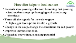 How diet helps to heal cancer
•Prevents slow growing cells from becoming fast growing
•Anti-oxidants mop up damaging and stimulating
chemicals
•Turns off the signals for the cells to grow
•High sugar levels prime insulin / growth
•Change in the soup, change the conditions for cell growth
•Improves immune function
•Unleashes body’s innate healing potential
 