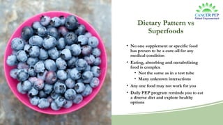 Dietary Pattern vs
Superfoods
• No one supplement or specific food
has proven to be a cure-all for any
medical condition
• Eating, absorbing and metabolizing
food is complex
• Not the same as in a test tube
• Many unknown interactions
• Any one food may not work for you
• Daily PEP program reminds you to eat
a diverse diet and explore healthy
options
 