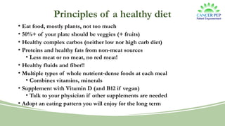 Principles of a healthy diet
• Eat food, mostly plants, not too much
• 50%+ of your plate should be veggies (+ fruits)
• Healthy complex carbos (neither low nor high carb diet)
• Proteins and healthy fats from non-meat sources
• Less meat or no meat, no red meat!
• Healthy fluids and fiber!!
• Multiple types of whole nutrient-dense foods at each meal
• Combines vitamins, minerals
• Supplement with Vitamin D (and B12 if vegan)
• Talk to your physician if other supplements are needed
• Adopt an eating pattern you will enjoy for the long term
 