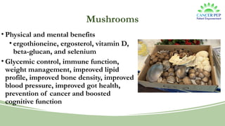 Mushrooms
• Physical and mental benefits
• ergothioneine, ergosterol, vitamin D,
beta-glucan, and selenium
• Glycemic control, immune function,
weight management, improved lipid
profile, improved bone density, improved
blood pressure, improved got health,
prevention of cancer and boosted
cognitive function
 
