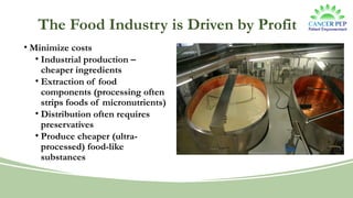 The Food Industry is Driven by Profit
• Minimize costs
• Industrial production –
cheaper ingredients
• Extraction of food
components (processing often
strips foods of micronutrients)
• Distribution often requires
preservatives
• Produce cheaper (ultra-
processed) food-like
substances
 