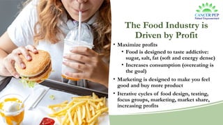 The Food Industry is
Driven by Profit
• Maximize profits
• Food is designed to taste addictive:
sugar, salt, fat (soft and energy dense)
• Increases consumption (overeating is
the goal)
• Marketing is designed to make you feel
good and buy more product
• Iterative cycles of food design, testing,
focus groups, marketing, market share,
increasing profits
 