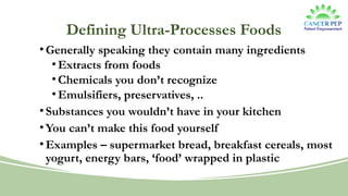 Defining Ultra-Processes Foods
• Generally speaking they contain many ingredients
• Extracts from foods
• Chemicals you don’t recognize
• Emulsifiers, preservatives, ..
• Substances you wouldn’t have in your kitchen
• You can’t make this food yourself
• Examples – supermarket bread, breakfast cereals, most
yogurt, energy bars, ‘food’ wrapped in plastic
 