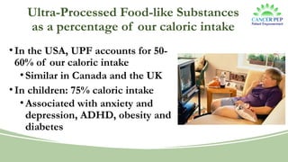 Ultra-Processed Food-like Substances
as a percentage of our caloric intake
•In the USA, UPF accounts for 50-
60% of our caloric intake
•Similar in Canada and the UK
•In children: 75% caloric intake
•Associated with anxiety and
depression, ADHD, obesity and
diabetes
 