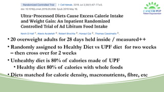 • 20 overweight adults for 28 days held inside / measured++
• Randomly assigned to Healthy Diet vs UPF diet for two weeks
– then cross over for 2 weeks
• Unhealthy diet is 80% of calories made of UPF
• Healthy diet 80% of calories with whole foods
• Diets matched for calorie density, macronutrients, fibre, etc
 