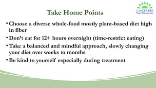 Take Home Points
•Choose a diverse whole-food mostly plant-based diet high
in fiber
•Don’t eat for 12+ hours overnight (time-restrict eating)
•Take a balanced and mindful approach, slowly changing
your diet over weeks to months
•Be kind to yourself especially during treatment
 