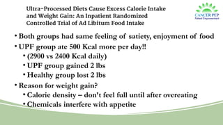 Landmark UPF Study
• Both groups had same feeling of satiety, enjoyment of food
• UPF group ate 500 Kcal more per day!!
• (2900 vs 2400 Kcal daily)
• UPF group gained 2 lbs
• Healthy group lost 2 lbs
• Reason for weight gain?
• Calorie density – don’t feel full until after overeating
• Chemicals interfere with appetite
 
