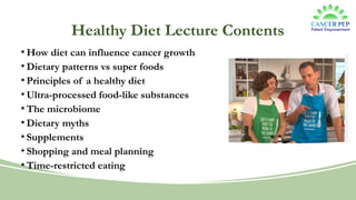Healthy Diet Lecture Contents
• How diet can influence cancer growth
• Dietary patterns vs super foods
• Principles of a healthy diet
• Ultra-processed food-like substances
• The microbiome
• Dietary myths
• Supplements
• Shopping and meal planning
• Time-restricted eating
 