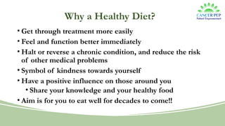 Why a Healthy Diet?
• Get through treatment more easily
• Feel and function better immediately
• Halt or reverse a chronic condition, and reduce the risk
of other medical problems
• Symbol of kindness towards yourself
• Have a positive influence on those around you
• Share your knowledge and your healthy food
• Aim is for you to eat well for decades to come!!
 
