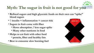 Myth: The sugar in fruit is not good for you
• Refined sugars and high glycemic foods on their own can “spike”
blood sugars
• ↑ insulin = inflammation = cancer risk
• Sugars in fruit come with fiber
• Slows absorption / less sugar spike
• Many other nutrients in food
• Helps to eat fruit with other food
• protein, fiber and healthy fats
• Best to consume slow burning fuel
 