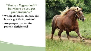 “You’re a Vegetarian ?!?
But where do you get
your protein???”
• Where do bulls, rhinos, and
horses get their protein?
• Are people treated for
protein deficiency?
 