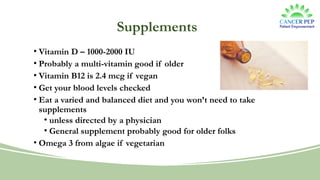 Supplements
• Vitamin D – 1000-2000 IU
• Probably a multi-vitamin good if older
• Vitamin B12 is 2.4 mcg if vegan
• Get your blood levels checked
• Eat a varied and balanced diet and you won’t need to take
supplements
• unless directed by a physician
• General supplement probably good for older folks
• Omega 3 from algae if vegetarian
 