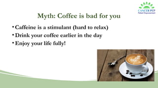 Myth: Coffee is bad for you
•Caffeine is a stimulant (hard to relax)
•Drink your coffee earlier in the day
•Enjoy your life fully!
 