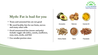 Myth: Fat is bad for you
• Trans and saturated fats are not good
• We need healthy fats for our brain, nerves
and many other cells
• Good unsaturated fats (mono and poly)
include veggie oils (olive, canola, sunflower,
soy), nuts, seeds, and fish
• Use smaller portion sizes
 