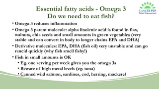 Essential fatty acids - Omega 3
Do we need to eat fish?
• Omega 3 reduces inflammation
• Omega 3 parent molecule: alpha linolenic acid is found in flax,
walnuts, chia seeds and small amounts in green vegetables (very
stable and can convert in body to longer chains EPA and DHA)
• Derivative molecules: EPA, DHA (fish oil) very unstable and can go
rancid quickly (why fish smell fishy!)
• Fish in small amounts is OK
• Eg. one serving per week gives you the omega 3s
• Beware of high metal levels (eg. tuna)
• Canned wild salmon, sardines, cod, herring, mackerel
 