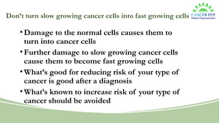 Don’t turn slow growing cancer cells into fast growing cells
•Damage to the normal cells causes them to
turn into cancer cells
•Further damage to slow growing cancer cells
cause them to become fast growing cells
•What’s good for reducing risk of your type of
cancer is good after a diagnosis
•What’s known to increase risk of your type of
cancer should be avoided
 