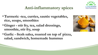 Anti-inflammatory spices
•Turmeric -tea, curries, sautée vegetables,
rice, soups, smoothies
•Ginger - stir fry, tea, salad dressings,
smoothie, stir fry, soup
•Garlic - fresh salsa, roasted on top of pizza,
salad, sandwich, homemade hummus
 