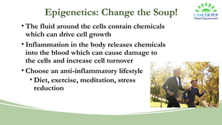 Epigenetics: Change the Soup!
• The fluid around the cells contain chemicals
which can drive cell growth
• Inflammation in the body releases chemicals
into the blood which can cause damage to
the cells and increase cell turnover
• Choose an anti-inflammatory lifestyle
• Diet, exercise, meditation, stress
reduction
 