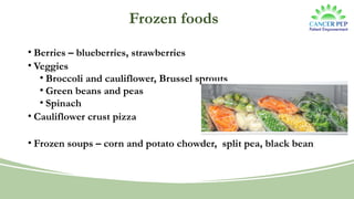 Frozen foods
• Berries – blueberries, strawberries
• Veggies
• Broccoli and cauliflower, Brussel sprouts
• Green beans and peas
• Spinach
• Cauliflower crust pizza
• Frozen soups – corn and potato chowder, split pea, black bean
 