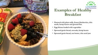 Examples of Healthy
Breakfast
• Oatmeal with plant milk, frozen blueberries, chia
seeds, hemp hearts and ground flax
• Egg frittata loaded with vegetables
• Sprouted grain bread, avocado, hemp hearts
• Sprouted grain bread, nut butter, chia seed jam
 