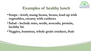 Examples of healthy lunch
•Soups - lentil, mung beans, beans, load up with
vegetables, creamy with cashews
•Salad - include nuts, seeds, avocado, protein,
healthy fat
•Veggies, hummus, whole grain crackers, fruit
 