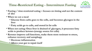 Time-Restricted Eating - Intermittent Fasting
• Fasting / time-restricted eating – focuses on timing and not the content
of diet
• When we eat a meal
• Glucose from carbs goes to the cells, and becomes glycogen in the
liver
• Fatty acids go to cells, and stored in fat cells
• When not eating: Once liver is drained of glycogen, it processes fatty
acids to produce ketones (energy source for cells)
• Ketones improve cell functions, make them more resistant to stress,
enhance recovery and autophagy
• Decrease inflammation
• Allows your gut to repair itself
 