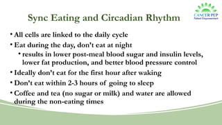 Sync Eating and Circadian Rhythm
• All cells are linked to the daily cycle
• Eat during the day, don’t eat at night
• results in lower post-meal blood sugar and insulin levels,
lower fat production, and better blood pressure control
• Ideally don’t eat for the first hour after waking
• Don’t eat within 2-3 hours of going to sleep
• Coffee and tea (no sugar or milk) and water are allowed
during the non-eating times
 